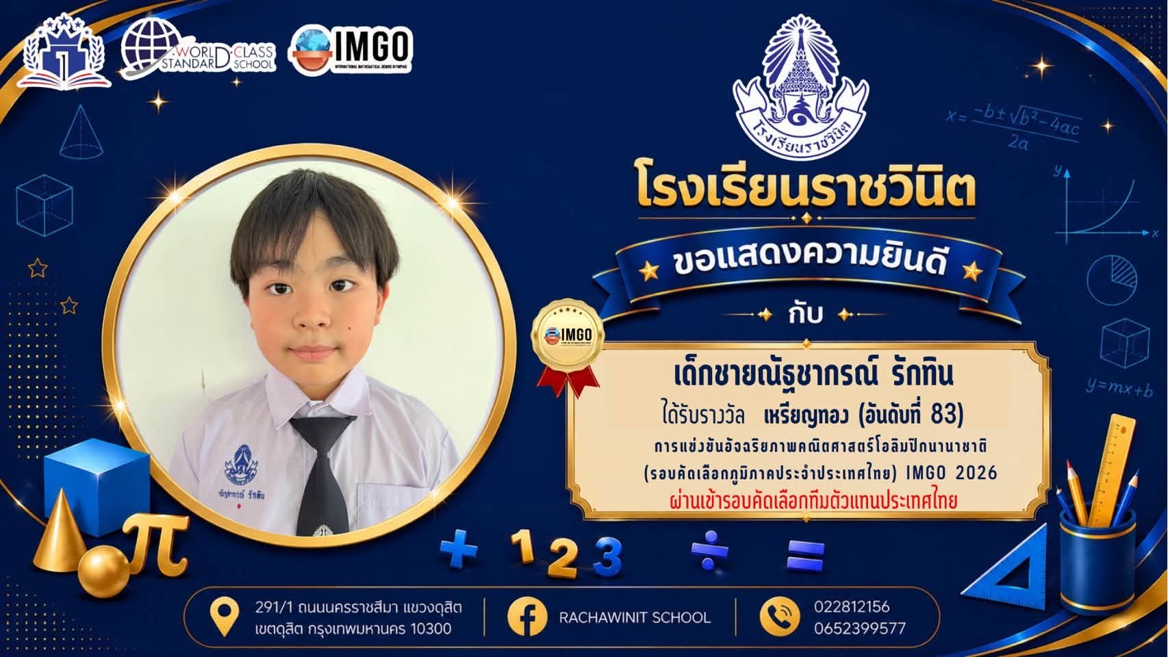 โรงเรียนราชวินิตขอแสดงยินดีกับนักเรียนทุกคนที่ได้รับรางวัลต่าง ๆ ในการแข่งขันอัจฉริยภาพคณิตศาสตร์ระดับนานาชาติ International Mathematical Genius Olympiad (IMGO) ในรอบคัดเลือกภูมิภาคประจำประเทศไทยและผ่านเข้ารอบคัดเลือกทีมตัวแทนประเทศไทย ด้วยความยินดียิ่ง